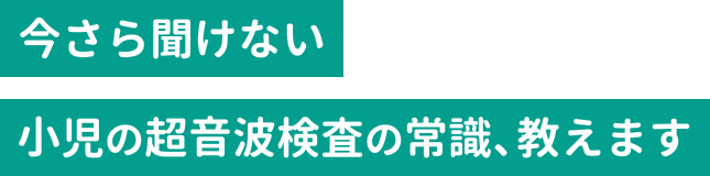 今さら聞けない小児の超音波検査の常識、教えます